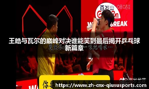 王皓与瓦尔的巅峰对决谁能笑到最后揭开乒乓球新篇章